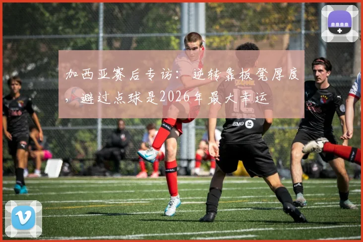 加西亚赛后专访：逆转靠板凳厚度，避过点球是2026年最大幸运