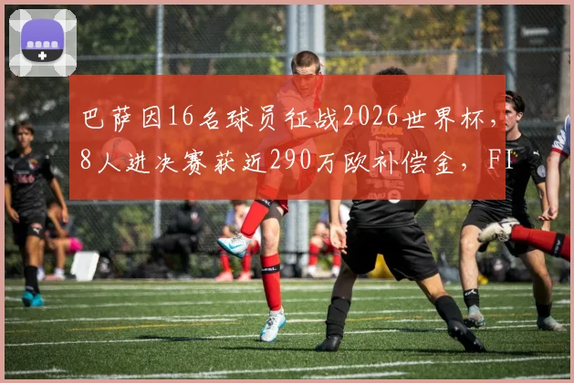 巴萨因16名球员征战2026世界杯，8人进决赛获近290万欧补偿金，FIFA补偿机制详解