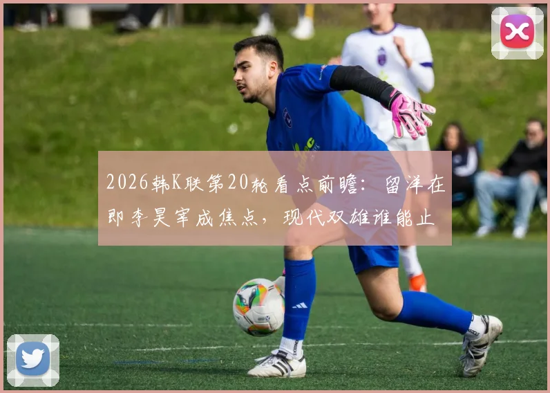 2026韩K联第20轮看点前瞻：留洋在即李昊宰成焦点，现代双雄谁能止颓反弹？
