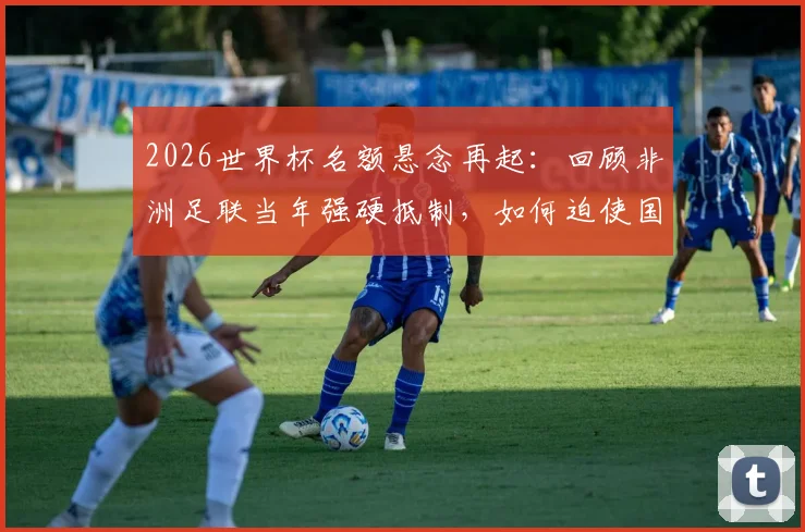2026世界杯名额悬念再起：回顾非洲足联当年强硬抵制，如何迫使国际足联修改规则