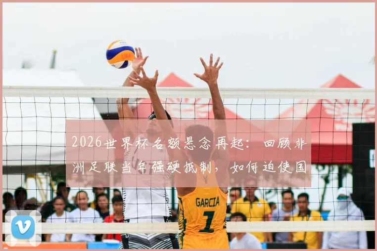 2026世界杯名额悬念再起：回顾非洲足联当年强硬抵制，如何迫使国际足联修改规则