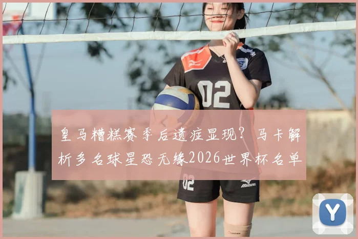皇马糟糕赛季后遗症显现？马卡解析多名球星恐无缘2026世界杯名单，俱乐部表现成关键因素