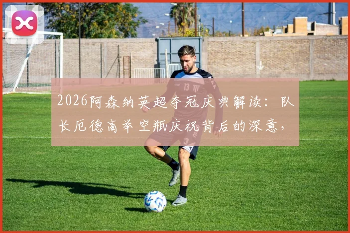 2026阿森纳英超夺冠庆典解读:队长厄德高举空瓶庆祝背后的深意,回顾枪手关键夺冠历程与阵容分析