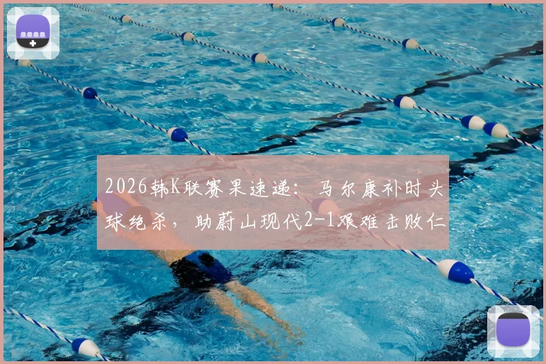 2026韩K联赛果速递:马尔康补时头球绝杀,助蔚山现代2-1艰难击败仁川联
