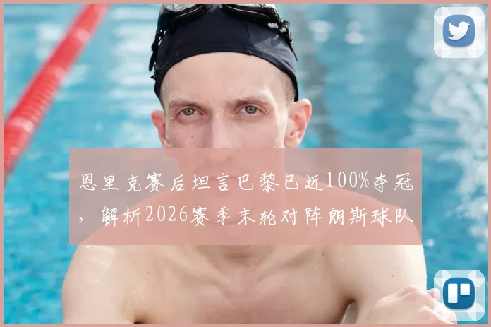 恩里克赛后坦言巴黎已近100%夺冠,解析2026赛季末轮对阵朗斯球队战术与心态
