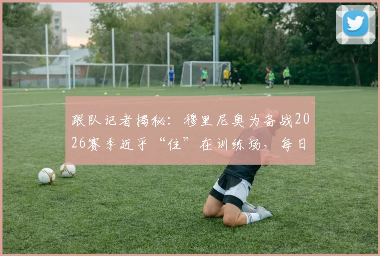 跟队记者揭秘：穆里尼奥为备战2026赛季近乎“住”在训练场，每日第一个到场督训，他的工作狂模式再次震惊皇马