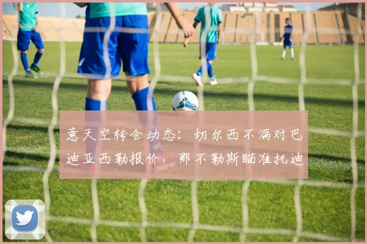 意天空转会动态：切尔西不满对巴迪亚西勒报价，那不勒斯瞄准托迪博作为2026防线新目标