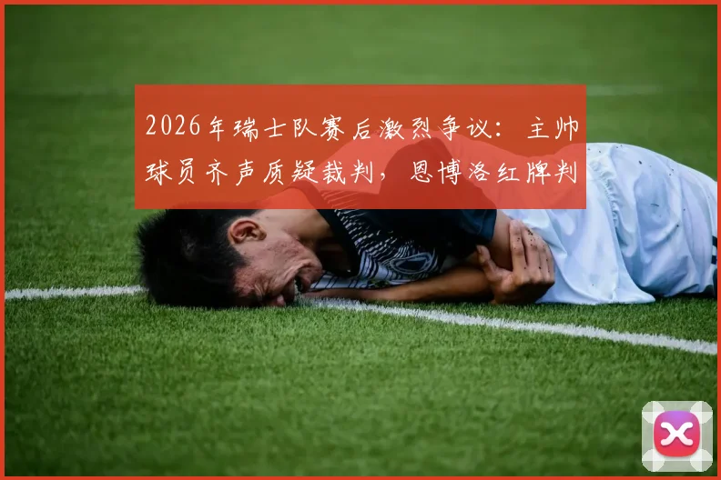 2026年瑞士队赛后激烈争议：主帅球员齐声质疑裁判，恩博洛红牌判罚成焦点，球迷热议判罚尺度