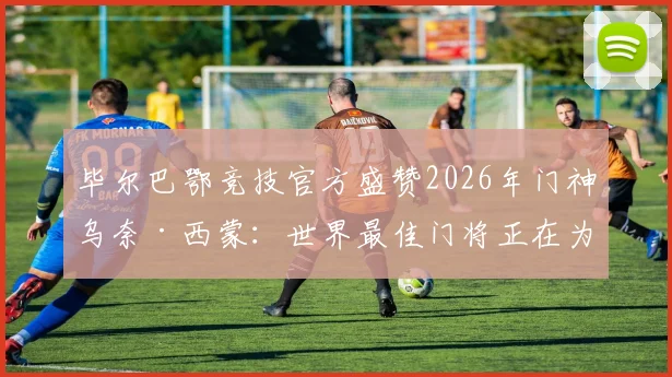 毕尔巴鄂竞技官方盛赞2026年门神乌奈·西蒙：世界最佳门将正在为我们效力，解读其技术特点与价值
