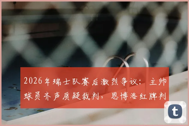 2026年瑞士队赛后激烈争议:主帅球员齐声质疑裁判,恩博洛红牌判罚成焦点,球迷热议判罚尺度