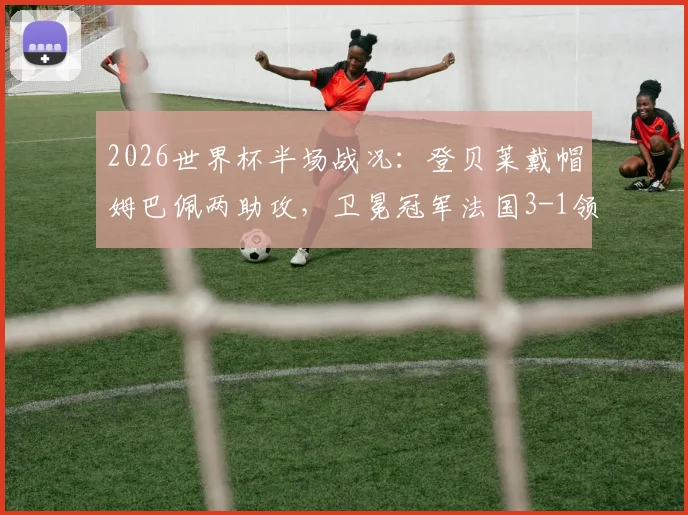 2026世界杯半场战况：登贝莱戴帽姆巴佩两助攻，卫冕冠军法国3-1领先挪威，挪威能翻盘吗？