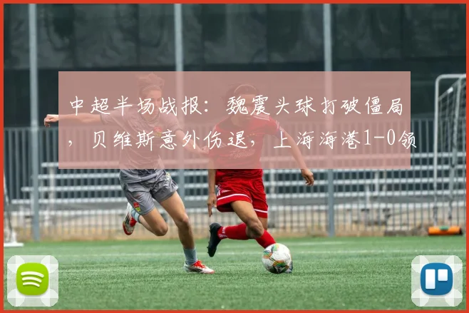 中超半场战报：魏震头球打破僵局，贝维斯意外伤退，上海海港1-0领先武汉三镇