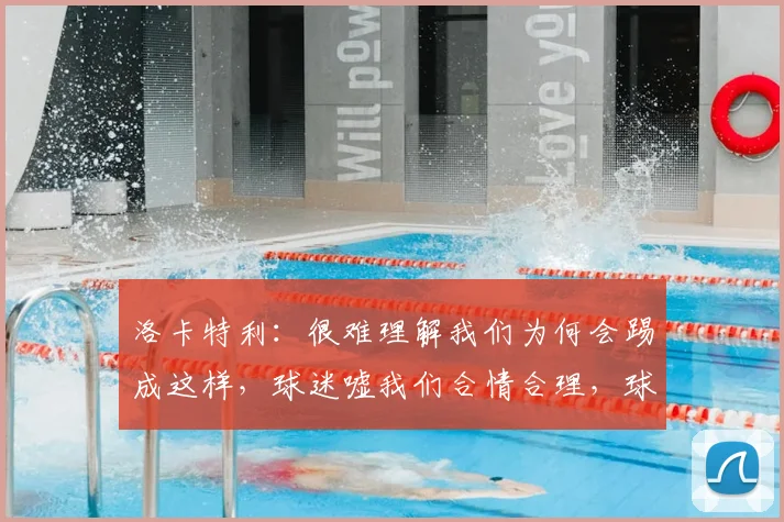 洛卡特利：很难理解我们为何会踢成这样，球迷嘘我们合情合理，球队表现如何回应？